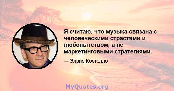 Я считаю, что музыка связана с человеческими страстями и любопытством, а не маркетинговыми стратегиями.