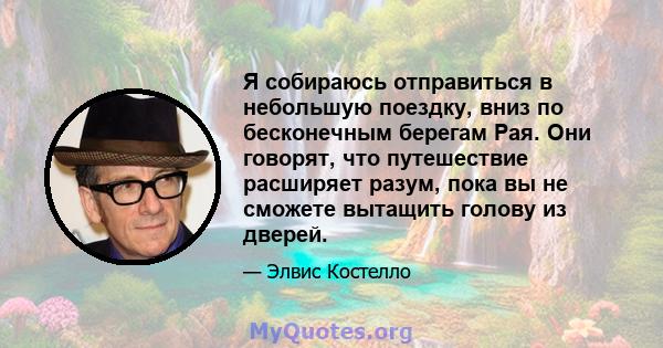 Я собираюсь отправиться в небольшую поездку, вниз по бесконечным берегам Рая. Они говорят, что путешествие расширяет разум, пока вы не сможете вытащить голову из дверей.