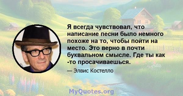 Я всегда чувствовал, что написание песни было немного похоже на то, чтобы пойти на место. Это верно в почти буквальном смысле. Где ты как -то просачиваешься.