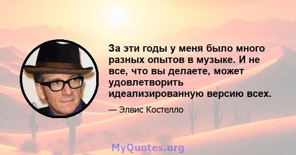 За эти годы у меня было много разных опытов в музыке. И не все, что вы делаете, может удовлетворить идеализированную версию всех.