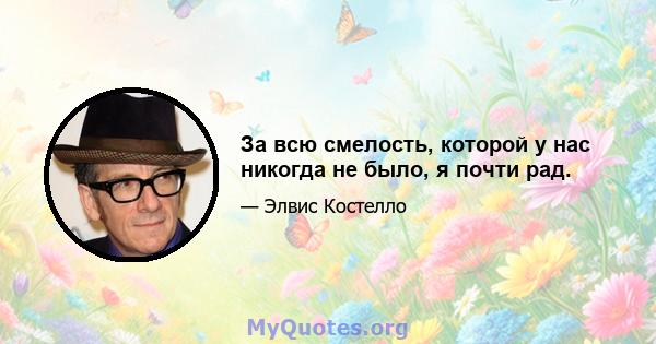 За всю смелость, которой у нас никогда не было, я почти рад.