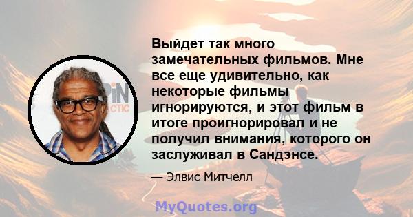 Выйдет так много замечательных фильмов. Мне все еще удивительно, как некоторые фильмы игнорируются, и этот фильм в итоге проигнорировал и не получил внимания, которого он заслуживал в Сандэнсе.