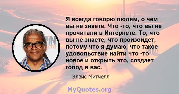 Я всегда говорю людям, о чем вы не знаете. Что -то, что вы не прочитали в Интернете. То, что вы не знаете, что произойдет, потому что я думаю, что такое удовольствие найти что -то новое и открыть это, создает голод в