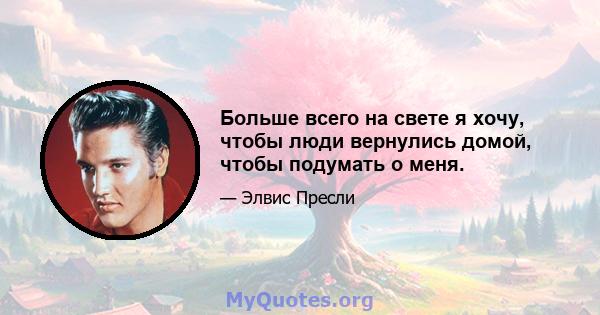 Больше всего на свете я хочу, чтобы люди вернулись домой, чтобы подумать о меня.