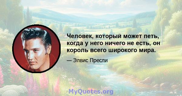 Человек, который может петь, когда у него ничего не есть, он король всего широкого мира.