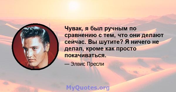 Чувак, я был ручным по сравнению с тем, что они делают сейчас. Вы шутите? Я ничего не делал, кроме как просто покачиваться.