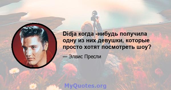 Didja когда -нибудь получила одну из них девушки, которые просто хотят посмотреть шоу?