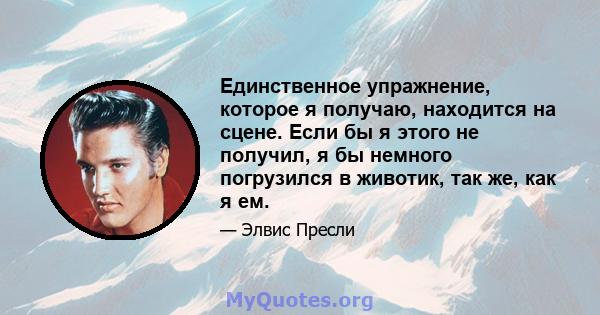 Единственное упражнение, которое я получаю, находится на сцене. Если бы я этого не получил, я бы немного погрузился в животик, так же, как я ем.