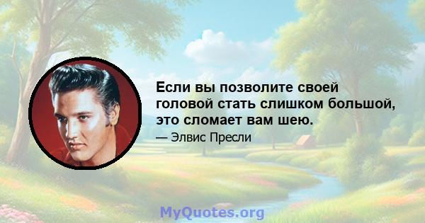 Если вы позволите своей головой стать слишком большой, это сломает вам шею.