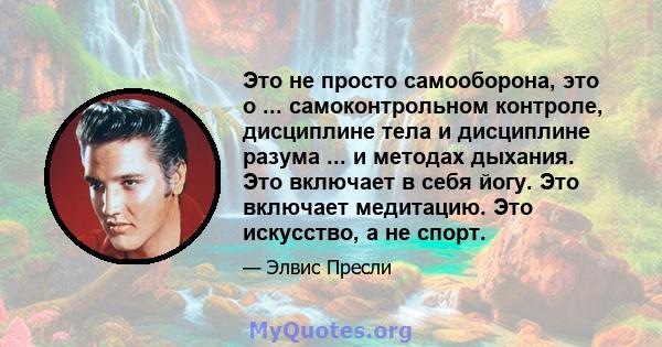 Это не просто самооборона, это о ... самоконтрольном контроле, дисциплине тела и дисциплине разума ... и методах дыхания. Это включает в себя йогу. Это включает медитацию. Это искусство, а не спорт.