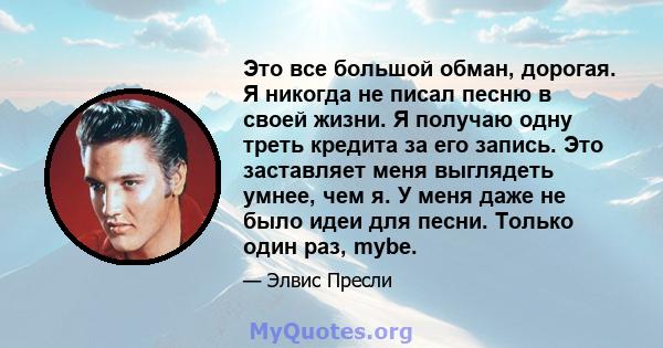 Это все большой обман, дорогая. Я никогда не писал песню в своей жизни. Я получаю одну треть кредита за его запись. Это заставляет меня выглядеть умнее, чем я. У меня даже не было идеи для песни. Только один раз, mybe.