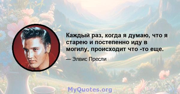 Каждый раз, когда я думаю, что я старею и постепенно иду в могилу, происходит что -то еще.