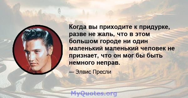 Когда вы приходите к придурке, разве не жаль, что в этом большом городе ни один маленький маленький человек не признает, что он мог бы быть немного неправ.