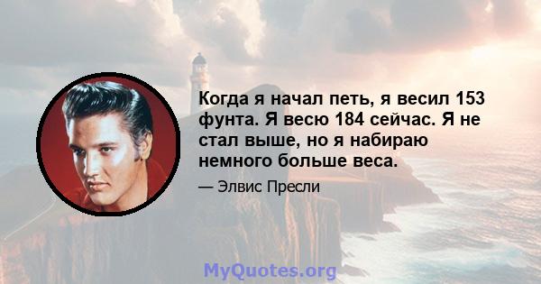 Когда я начал петь, я весил 153 фунта. Я весю 184 сейчас. Я не стал выше, но я набираю немного больше веса.