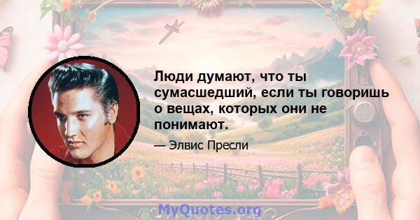 Люди думают, что ты сумасшедший, если ты говоришь о вещах, которых они не понимают.