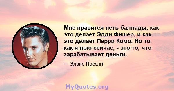 Мне нравится петь баллады, как это делает Эдди Фишер, и как это делает Перри Комо. Но то, как я пою сейчас, - это то, что зарабатывает деньги.