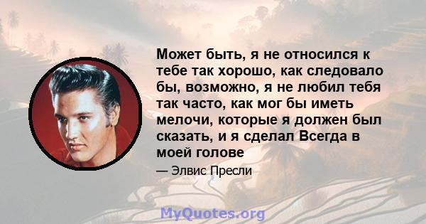 Может быть, я не относился к тебе так хорошо, как следовало бы, возможно, я не любил тебя так часто, как мог бы иметь мелочи, которые я должен был сказать, и я сделал Всегда в моей голове