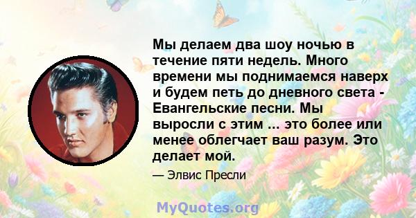 Мы делаем два шоу ночью в течение пяти недель. Много времени мы поднимаемся наверх и будем петь до дневного света - Евангельские песни. Мы выросли с этим ... это более или менее облегчает ваш разум. Это делает мой.