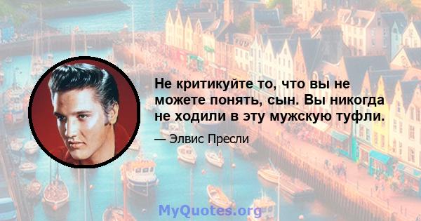 Не критикуйте то, что вы не можете понять, сын. Вы никогда не ходили в эту мужскую туфли.