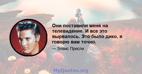 Они поставили меня на телевидение. И все это вырвалось. Это было дико, я говорю вам точно.