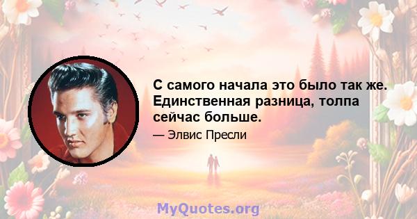 С самого начала это было так же. Единственная разница, толпа сейчас больше.