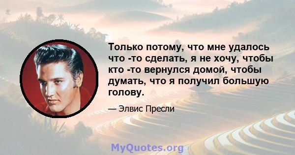 Только потому, что мне удалось что -то сделать, я не хочу, чтобы кто -то вернулся домой, чтобы думать, что я получил большую голову.