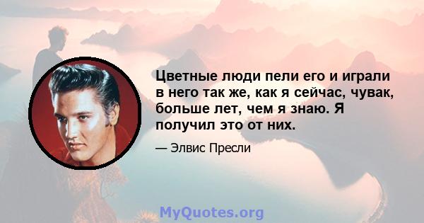 Цветные люди пели его и играли в него так же, как я сейчас, чувак, больше лет, чем я знаю. Я получил это от них.