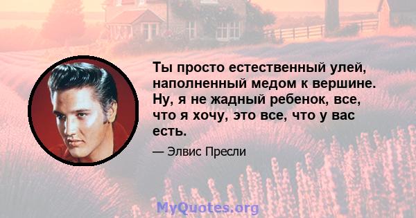 Ты просто естественный улей, наполненный медом к вершине. Ну, я не жадный ребенок, все, что я хочу, это все, что у вас есть.