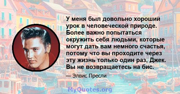 У меня был довольно хороший урок в человеческой природе. Более важно попытаться окружить себя людьми, которые могут дать вам немного счастья, потому что вы проходите через эту жизнь только один раз, Джек. Вы не