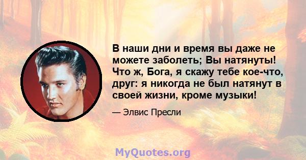 В наши дни и время вы даже не можете заболеть; Вы натянуты! Что ж, Бога, я скажу тебе кое-что, друг: я никогда не был натянут в своей жизни, кроме музыки!