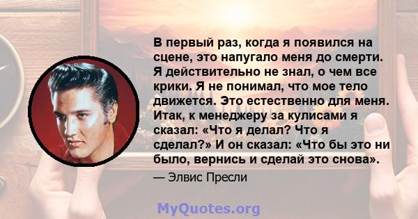 В первый раз, когда я появился на сцене, это напугало меня до смерти. Я действительно не знал, о чем все крики. Я не понимал, что мое тело движется. Это естественно для меня. Итак, к менеджеру за кулисами я сказал: «Что 