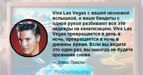 Viva Las Vegas с вашей неоновой вспышкой, и ваши бандиты с одной рукой разбивают все эти надежды на канализацию. Viva Las Vegas превращается в день в ночь, превращается в ночь в дневное время. Если вы видите это один