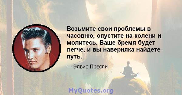 Возьмите свои проблемы в часовню, опустите на колени и молитесь. Ваше бремя будет легче, и вы наверняка найдете путь.