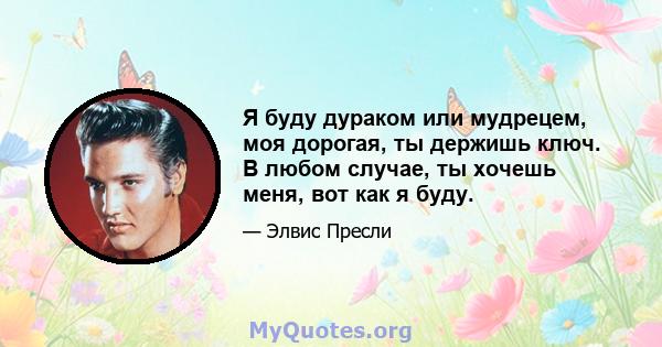 Я буду дураком или мудрецем, моя дорогая, ты держишь ключ. В любом случае, ты хочешь меня, вот как я буду.