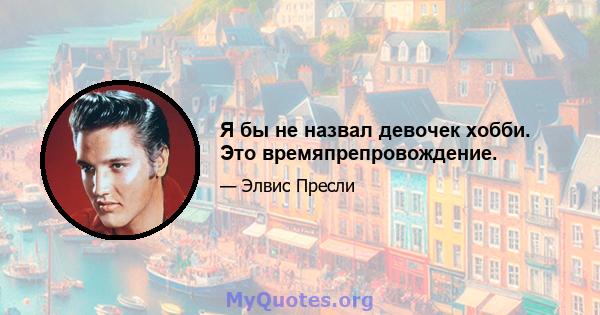 Я бы не назвал девочек хобби. Это времяпрепровождение.