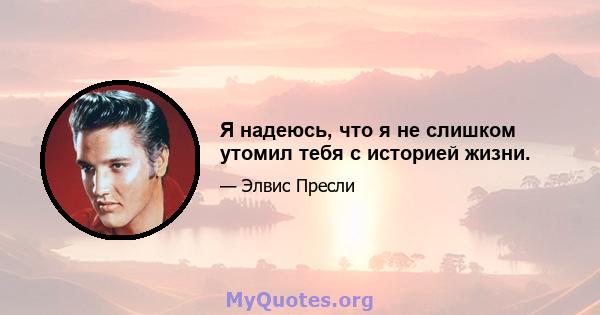 Я надеюсь, что я не слишком утомил тебя с историей жизни.