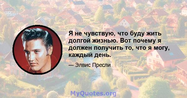 Я не чувствую, что буду жить долгой жизнью. Вот почему я должен получить то, что я могу, каждый день.