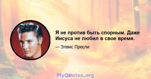 Я не против быть спорным. Даже Иисуса не любил в свое время.