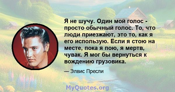 Я не шучу. Один мой голос - просто обычный голос. То, что люди приезжают, это то, как я его использую. Если я стою на месте, пока я пою, я мертв, чувак. Я мог бы вернуться к вождению грузовика.