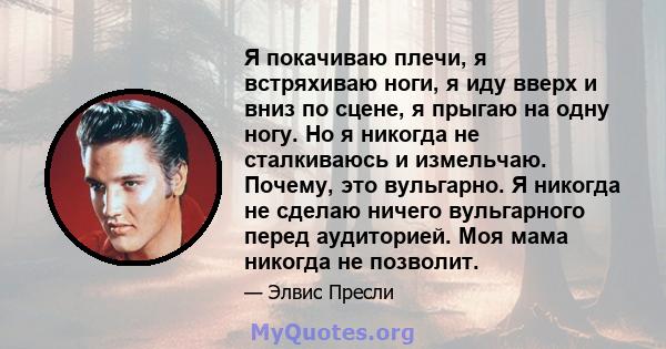 Я покачиваю плечи, я встряхиваю ноги, я иду вверх и вниз по сцене, я прыгаю на одну ногу. Но я никогда не сталкиваюсь и измельчаю. Почему, это вульгарно. Я никогда не сделаю ничего вульгарного перед аудиторией. Моя мама 