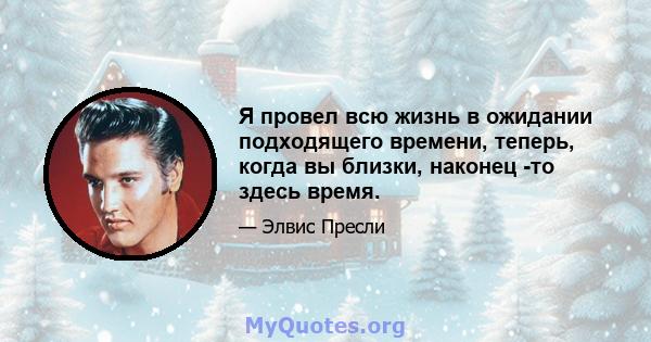 Я провел всю жизнь в ожидании подходящего времени, теперь, когда вы близки, наконец -то здесь время.