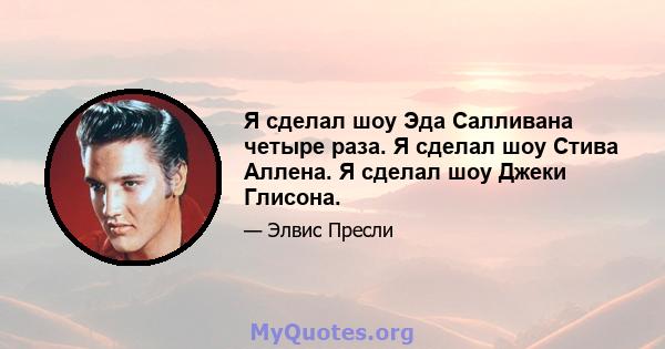 Я сделал шоу Эда Салливана четыре раза. Я сделал шоу Стива Аллена. Я сделал шоу Джеки Глисона.