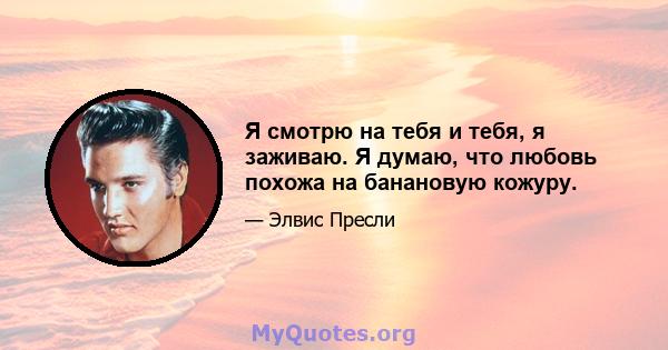 Я смотрю на тебя и тебя, я заживаю. Я думаю, что любовь похожа на банановую кожуру.