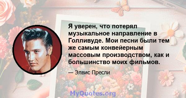 Я уверен, что потерял музыкальное направление в Голливуде. Мои песни были тем же самым конвейерным массовым производством, как и большинство моих фильмов.