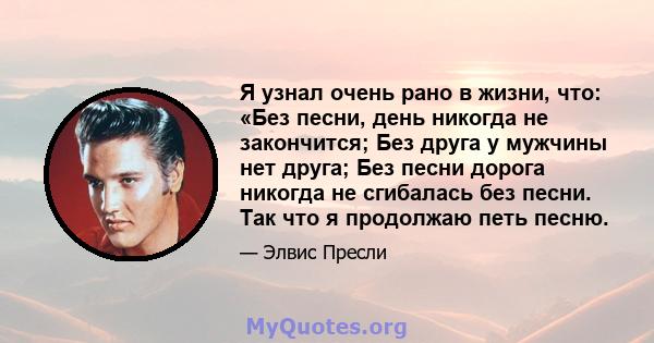 Я узнал очень рано в жизни, что: «Без песни, день никогда не закончится; Без друга у мужчины нет друга; Без песни дорога никогда не сгибалась без песни. Так что я продолжаю петь песню.