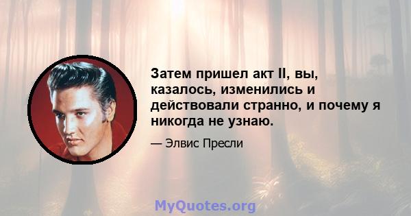 Затем пришел акт II, вы, казалось, изменились и действовали странно, и почему я никогда не узнаю.