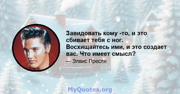 Завидовать кому -то, и это сбивает тебя с ног. Восхищайтесь ими, и это создает вас. Что имеет смысл?