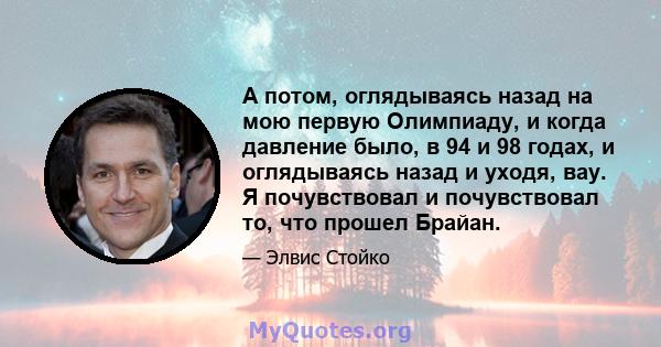 А потом, оглядываясь назад на мою первую Олимпиаду, и когда давление было, в 94 и 98 годах, и оглядываясь назад и уходя, вау. Я почувствовал и почувствовал то, что прошел Брайан.