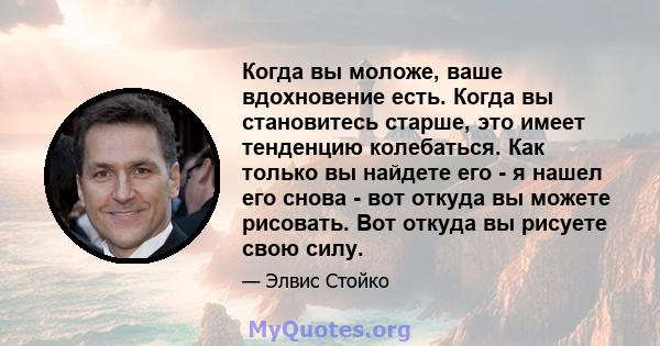 Когда вы моложе, ваше вдохновение есть. Когда вы становитесь старше, это имеет тенденцию колебаться. Как только вы найдете его - я нашел его снова - вот откуда вы можете рисовать. Вот откуда вы рисуете свою силу.