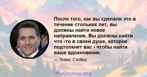 После того, как вы сделали это в течение стольких лет, вы должны найти новое направление. Вы должны найти что -то в своей душе, которое подтолкнет вас - чтобы найти ваше вдохновение.